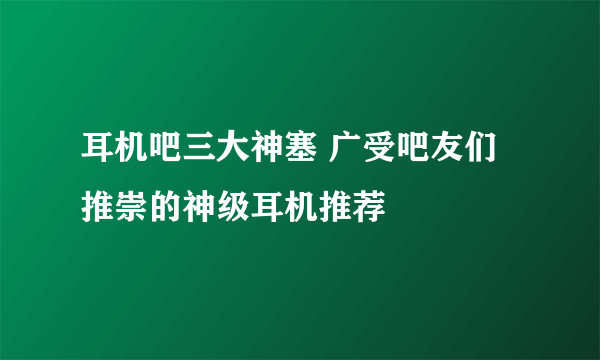 耳机吧三大神塞 广受吧友们推崇的神级耳机推荐