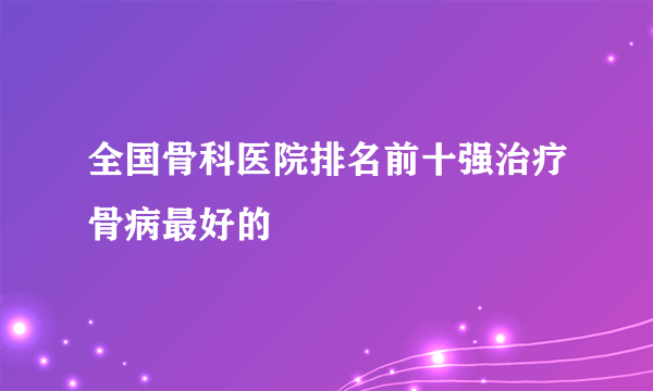 全国骨科医院排名前十强治疗骨病最好的