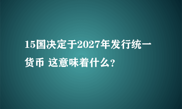 15国决定于2027年发行统一货币 这意味着什么？