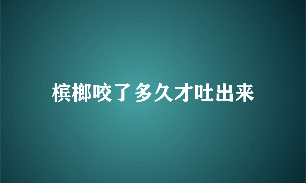 槟榔咬了多久才吐出来