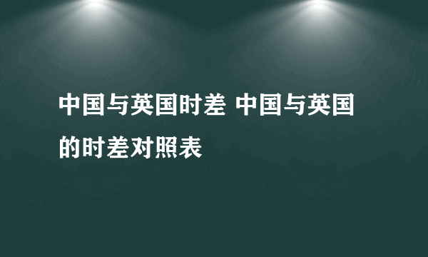 中国与英国时差 中国与英国的时差对照表