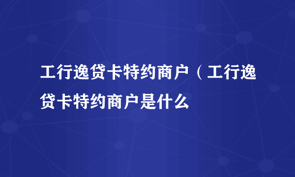 工行逸贷卡特约商户（工行逸贷卡特约商户是什么