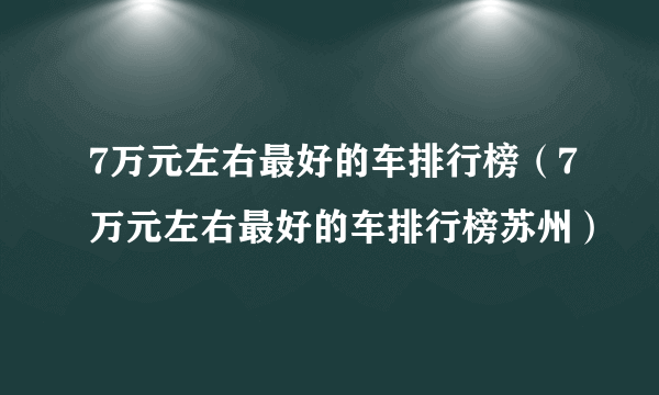 7万元左右最好的车排行榜（7万元左右最好的车排行榜苏州）