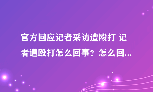 官方回应记者采访遭殴打 记者遭殴打怎么回事？怎么回应的？-飞外网