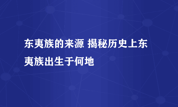 东夷族的来源 揭秘历史上东夷族出生于何地