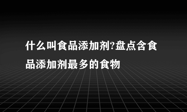 什么叫食品添加剂?盘点含食品添加剂最多的食物