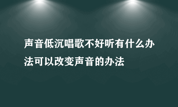 声音低沉唱歌不好听有什么办法可以改变声音的办法