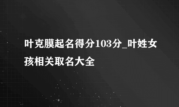 叶克膜起名得分103分_叶姓女孩相关取名大全