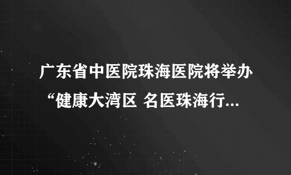 广东省中医院珠海医院将举办“健康大湾区 名医珠海行”大型专家义诊活动