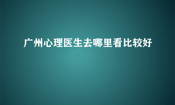 广州心理医生去哪里看比较好