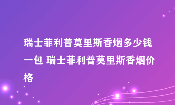 瑞士菲利普莫里斯香烟多少钱一包 瑞士菲利普莫里斯香烟价格