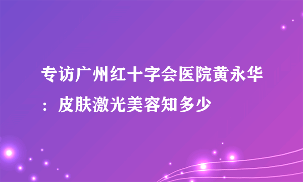 专访广州红十字会医院黄永华：皮肤激光美容知多少