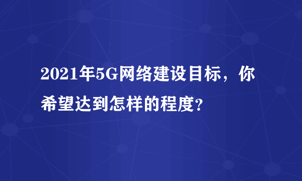 2021年5G网络建设目标，你希望达到怎样的程度？