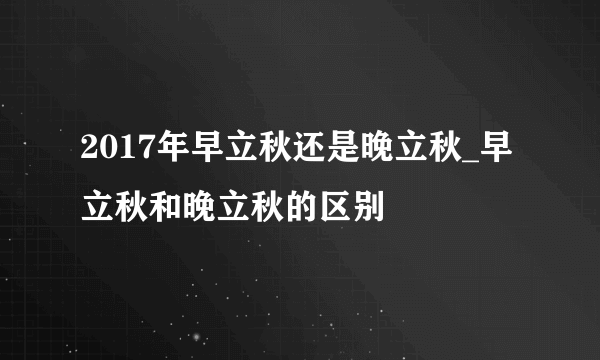 2017年早立秋还是晚立秋_早立秋和晚立秋的区别