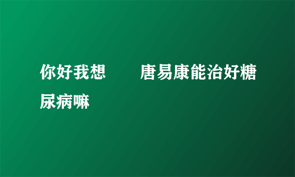 你好我想問問唐易康能治好糖尿病嘛