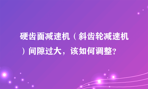 硬齿面减速机（斜齿轮减速机）间隙过大，该如何调整？