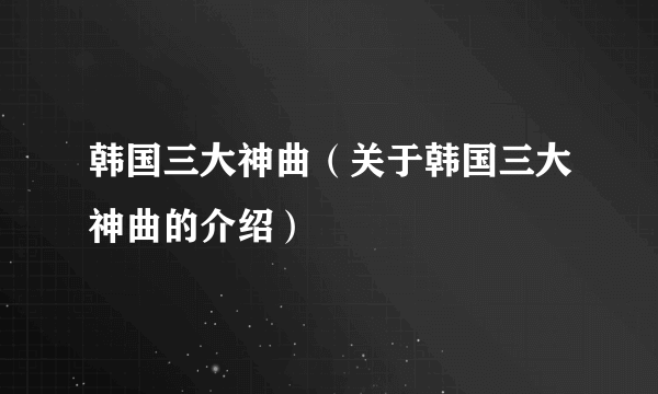 韩国三大神曲（关于韩国三大神曲的介绍）