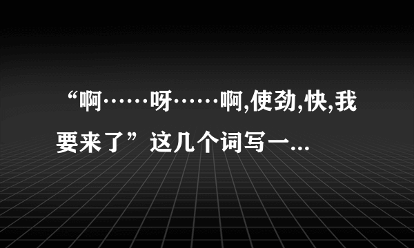 “啊……呀……啊,使劲,快,我要来了”这几个词写一段话,明天交