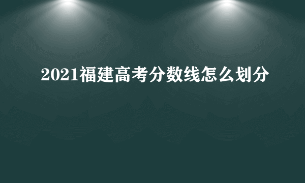 2021福建高考分数线怎么划分