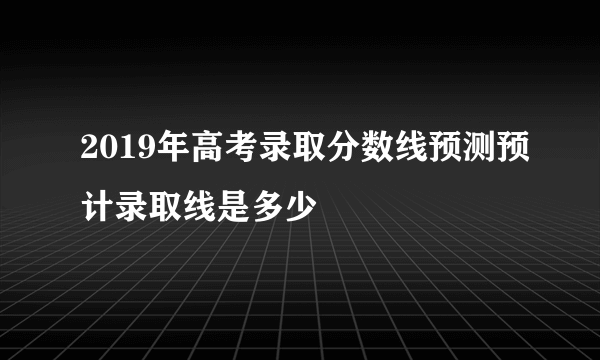 2019年高考录取分数线预测预计录取线是多少