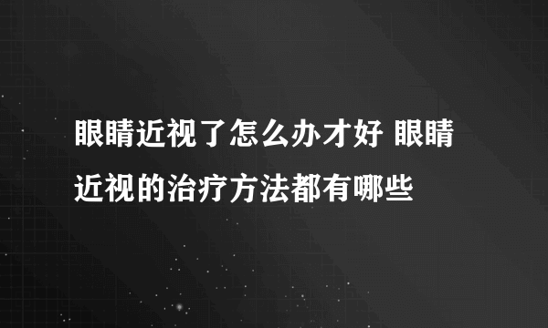 眼睛近视了怎么办才好 眼睛近视的治疗方法都有哪些