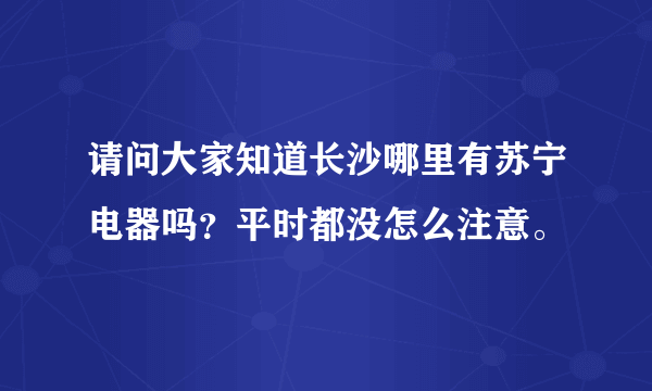 请问大家知道长沙哪里有苏宁电器吗？平时都没怎么注意。