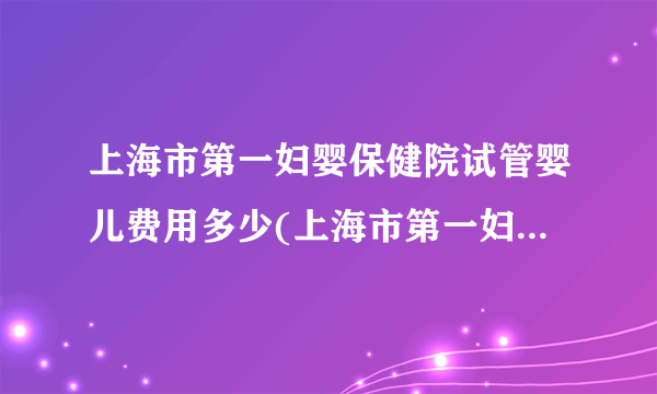 上海市第一妇婴保健院试管婴儿费用多少(上海市第一妇婴保健院基本信息)