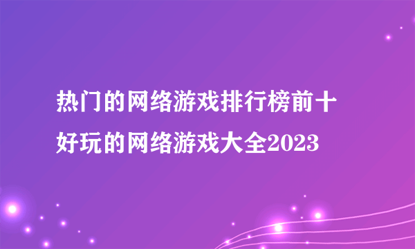 热门的网络游戏排行榜前十 好玩的网络游戏大全2023