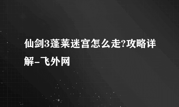 仙剑3蓬莱迷宫怎么走?攻略详解-飞外网