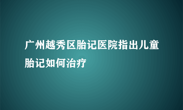 广州越秀区胎记医院指出儿童胎记如何治疗