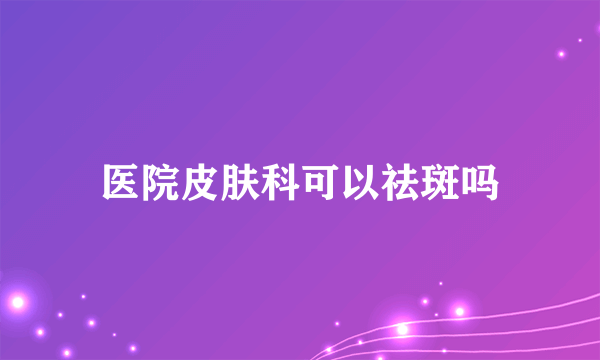 医院皮肤科可以祛斑吗