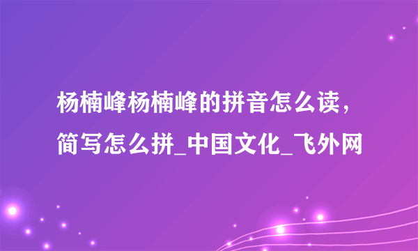 杨楠峰杨楠峰的拼音怎么读，简写怎么拼_中国文化_飞外网