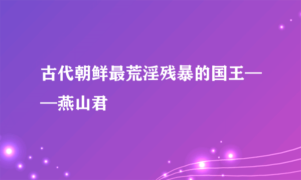 古代朝鲜最荒淫残暴的国王——燕山君