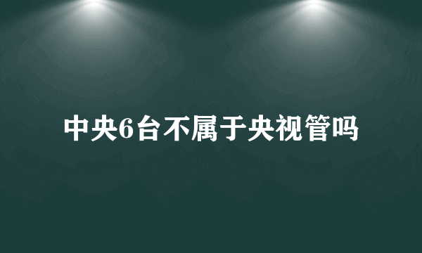 中央6台不属于央视管吗