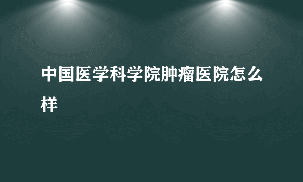 中国医学科学院肿瘤医院怎么样