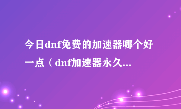 今日dnf免费的加速器哪个好一点（dnf加速器永久免费版，那位哥推荐几款，当然，好点的）