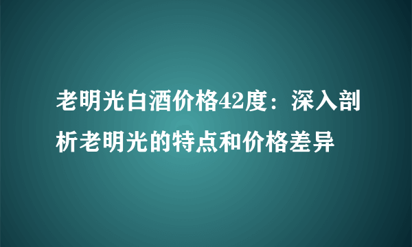 老明光白酒价格42度：深入剖析老明光的特点和价格差异