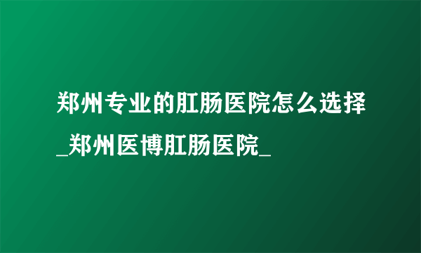 郑州专业的肛肠医院怎么选择_郑州医博肛肠医院_