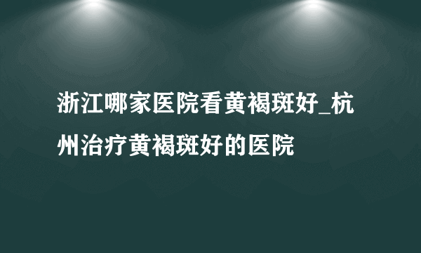 浙江哪家医院看黄褐斑好_杭州治疗黄褐斑好的医院