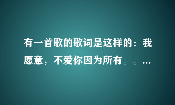 有一首歌的歌词是这样的：我愿意，不爱你因为所有。。。。这歌的歌名是什么，还有它的歌词，谢谢`