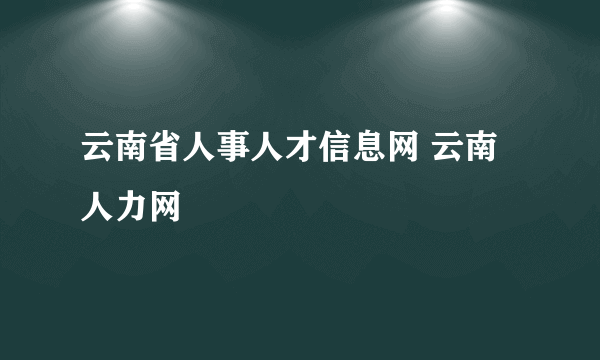 云南省人事人才信息网 云南人力网