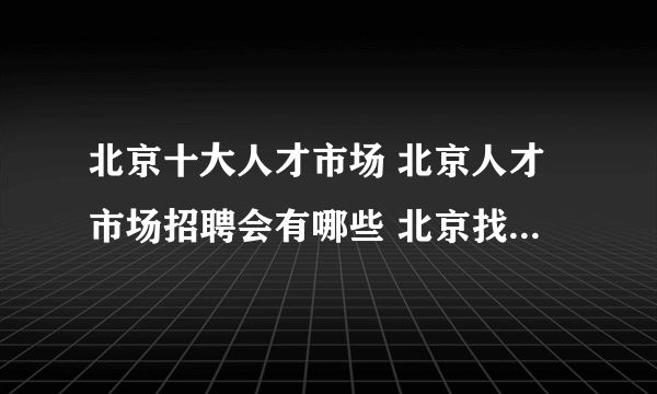 北京十大人才市场 北京人才市场招聘会有哪些 北京找工作哪里好