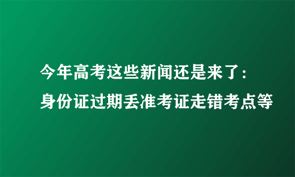 今年高考这些新闻还是来了：身份证过期丢准考证走错考点等