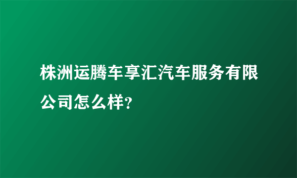 株洲运腾车享汇汽车服务有限公司怎么样？