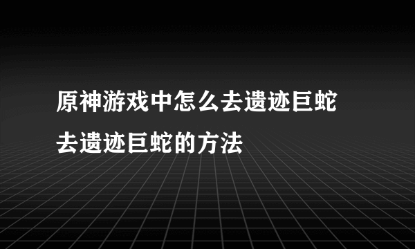 原神游戏中怎么去遗迹巨蛇 去遗迹巨蛇的方法