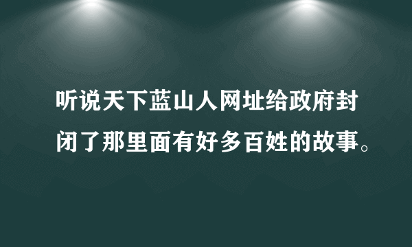 听说天下蓝山人网址给政府封闭了那里面有好多百姓的故事。