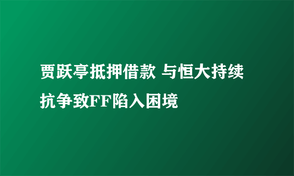 贾跃亭抵押借款 与恒大持续抗争致FF陷入困境