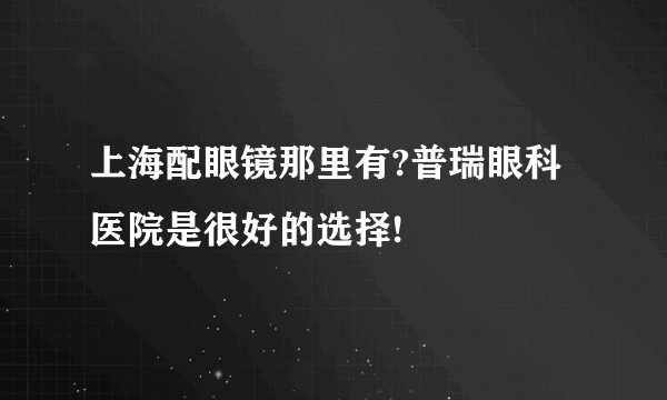 上海配眼镜那里有?普瑞眼科医院是很好的选择!