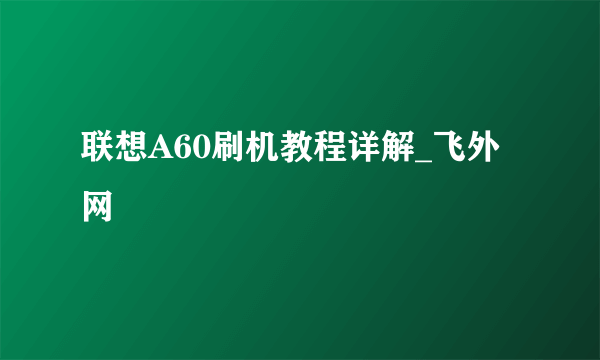 联想A60刷机教程详解_飞外网