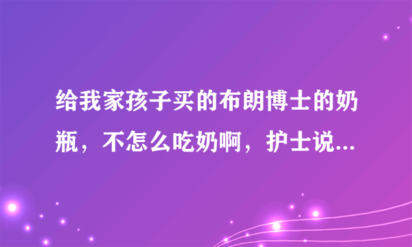 给我家孩子买的布朗博士的奶瓶，不怎么吃奶啊，护士说，这个奶嘴